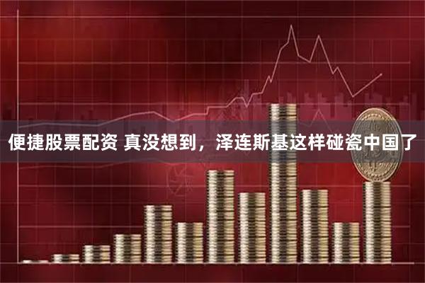 便捷股票配资 真没想到，泽连斯基这样碰瓷中国了