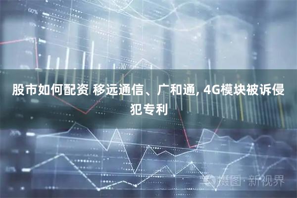 股市如何配资 移远通信、广和通, 4G模块被诉侵犯专利