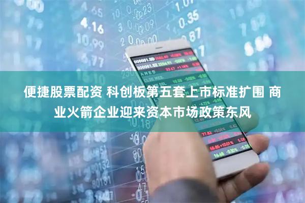 便捷股票配资 科创板第五套上市标准扩围 商业火箭企业迎来资本市场政策东风