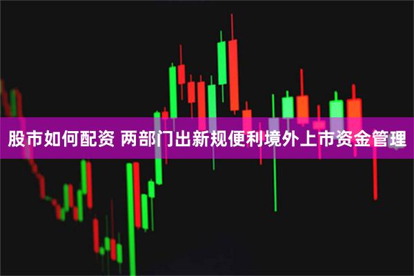 股市如何配资 两部门出新规便利境外上市资金管理