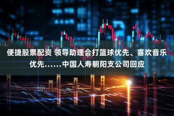 便捷股票配资 领导助理会打篮球优先、喜欢音乐优先……中国人寿朝阳支公司回应