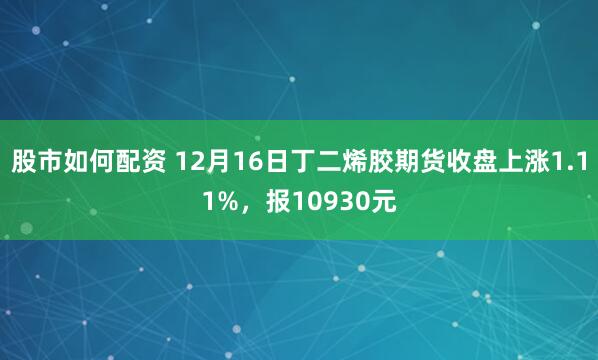 股市如何配资 12月16日丁二烯胶期货收盘上涨1.11%，报10930元