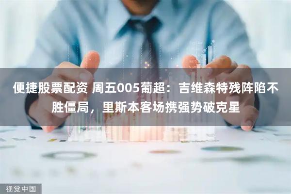 便捷股票配资 周五005葡超：吉维森特残阵陷不胜僵局，里斯本客场携强势破克星