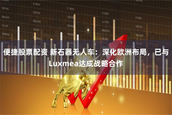 便捷股票配资 新石器无人车：深化欧洲布局，已与Luxmea达成战略合作