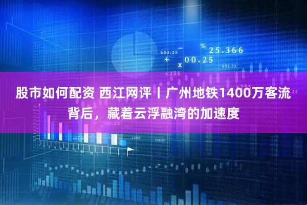 股市如何配资 西江网评丨广州地铁1400万客流背后，藏着云浮融湾的加速度