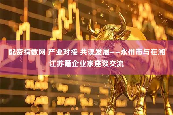 配资指数网 产业对接 共谋发展——永州市与在湘江苏籍企业家座谈交流