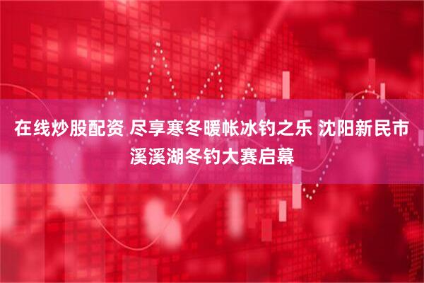 在线炒股配资 尽享寒冬暖帐冰钓之乐 沈阳新民市溪溪湖冬钓大赛启幕