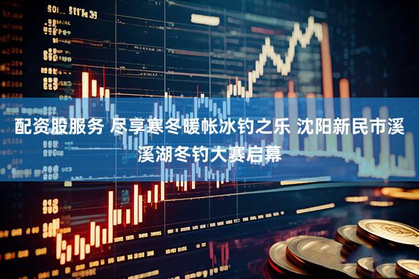 配资股服务 尽享寒冬暖帐冰钓之乐 沈阳新民市溪溪湖冬钓大赛启幕