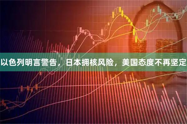以色列明言警告，日本拥核风险，美国态度不再坚定