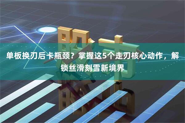 单板换刃后卡瓶颈？掌握这5个走刃核心动作，解锁丝滑刻雪新境界
