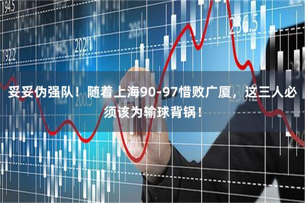 妥妥伪强队！随着上海90-97惜败广厦，这三人必须该为输球背锅！