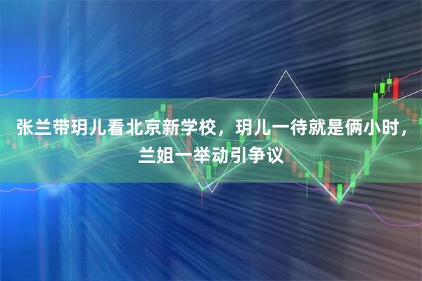 张兰带玥儿看北京新学校，玥儿一待就是俩小时，兰姐一举动引争议