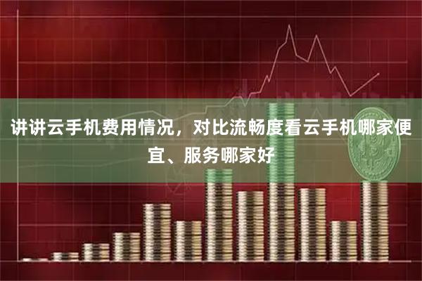 讲讲云手机费用情况，对比流畅度看云手机哪家便宜、服务哪家好