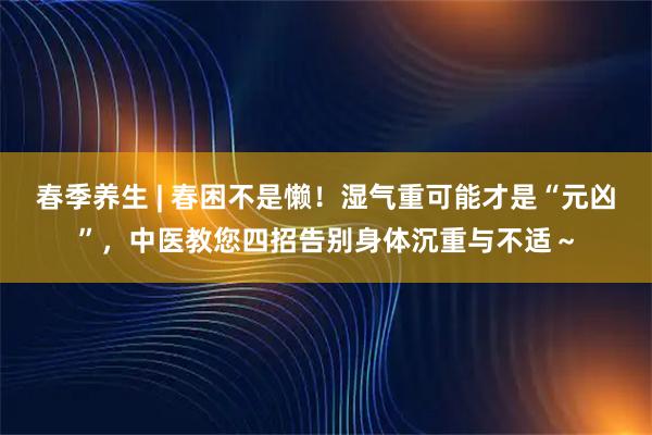 春季养生 | 春困不是懒！湿气重可能才是“元凶”，中医教您四招告别身体沉重与不适～