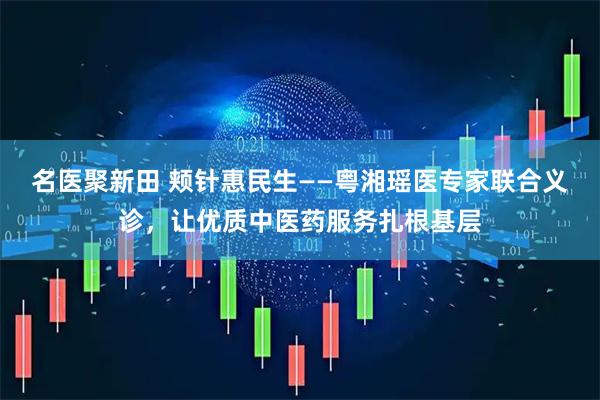 名医聚新田 颊针惠民生——粤湘瑶医专家联合义诊，让优质中医药服务扎根基层