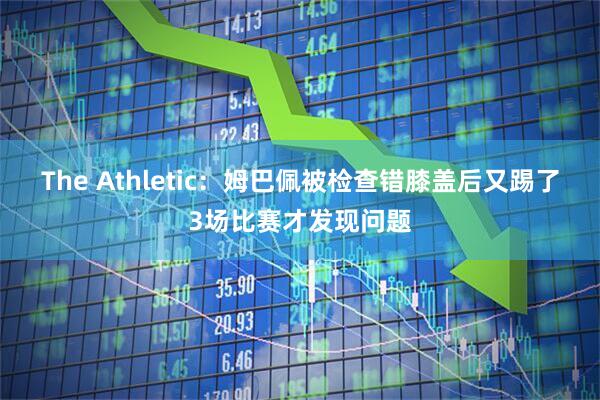 The Athletic：姆巴佩被检查错膝盖后又踢了3场比赛才发现问题