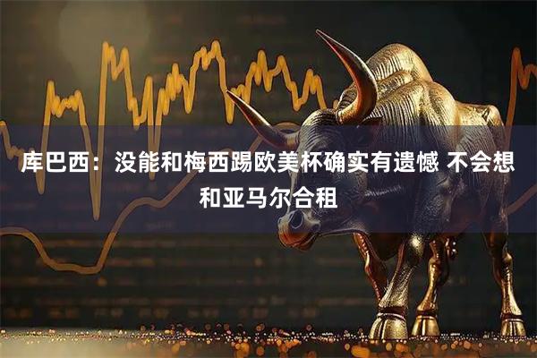 库巴西：没能和梅西踢欧美杯确实有遗憾 不会想和亚马尔合租