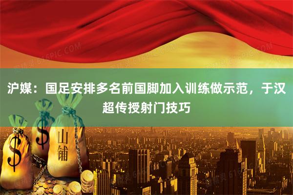 沪媒：国足安排多名前国脚加入训练做示范，于汉超传授射门技巧