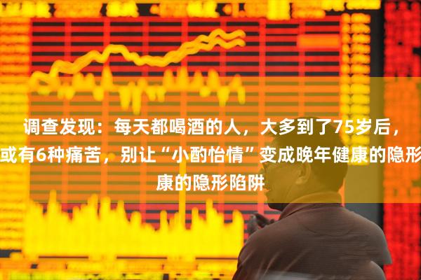 调查发现：每天都喝酒的人，大多到了75岁后，身体或有6种痛苦，别让“小酌怡情”变成晚年健康的隐形陷阱