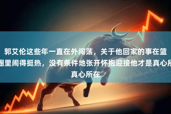 郭艾伦这些年一直在外闯荡，关于他回家的事在篮球圈里闹得挺热，没有条件地张开怀抱迎接他才是真心所在