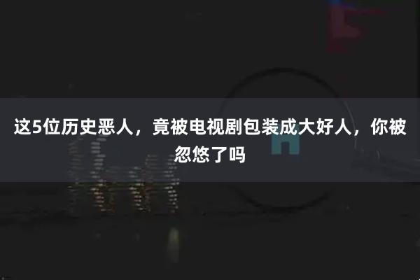这5位历史恶人，竟被电视剧包装成大好人，你被忽悠了吗