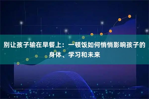 别让孩子输在早餐上：一顿饭如何悄悄影响孩子的身体、学习和未来