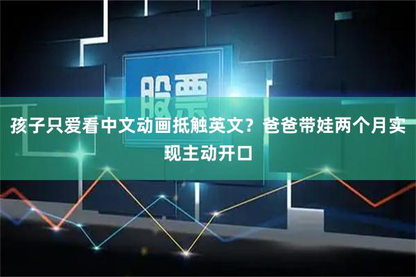 孩子只爱看中文动画抵触英文？爸爸带娃两个月实现主动开口