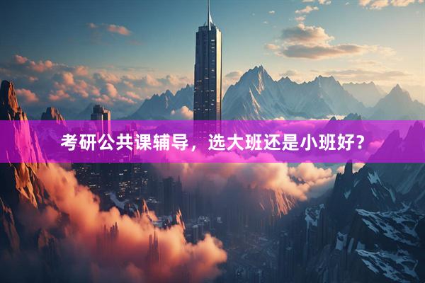 考研公共课辅导，选大班还是小班好？