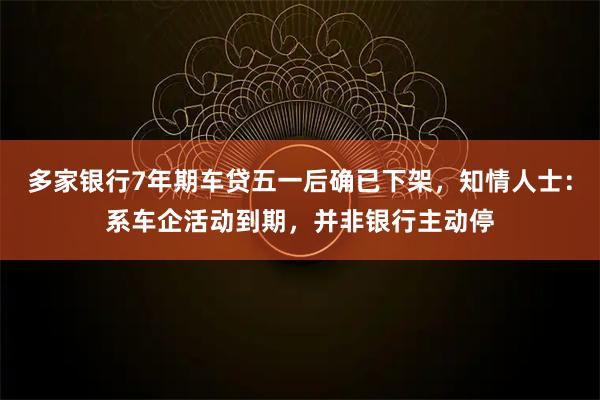 多家银行7年期车贷五一后确已下架，知情人士：系车企活动到期，并非银行主动停