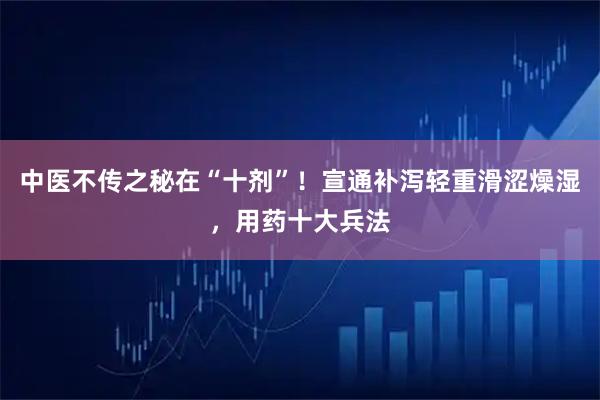 中医不传之秘在“十剂”！宣通补泻轻重滑涩燥湿，用药十大兵法