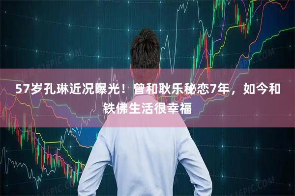 57岁孔琳近况曝光！曾和耿乐秘恋7年，如今和铁佛生活很幸福