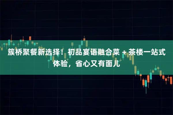 簇桥聚餐新选择！初品宴语融合菜 + 茶楼一站式体验，省心又有面儿