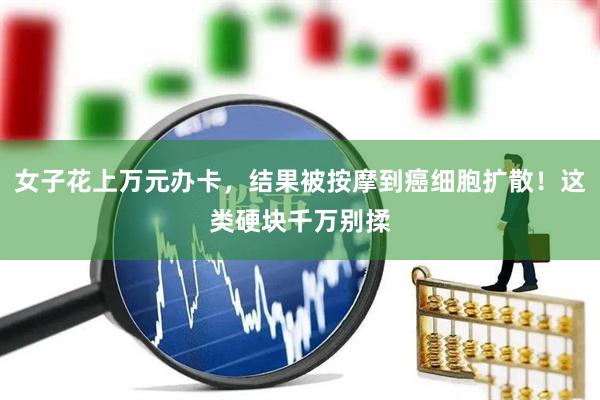 女子花上万元办卡，结果被按摩到癌细胞扩散！这类硬块千万别揉