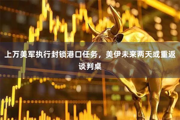上万美军执行封锁港口任务,美伊未来两天或重返谈判桌