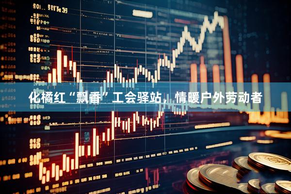 化橘红“飘香”工会驿站,情暖户外劳动者