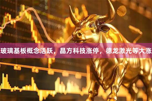 玻璃基板概念活跃，晶方科技涨停，德龙激光等大涨