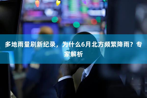 多地雨量刷新纪录，为什么6月北方频繁降雨？专家解析