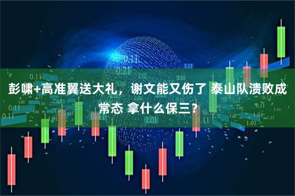 彭啸+高准翼送大礼,谢文能又伤了 泰山队溃败成常态 拿什么保三?