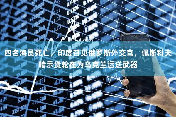 四名海员死亡，印度召见俄罗斯外交官，佩斯科夫暗示货轮在为乌克兰运送武器